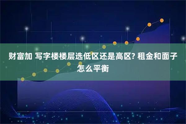 财富加 写字楼楼层选低区还是高区? 租金和面子怎么平衡