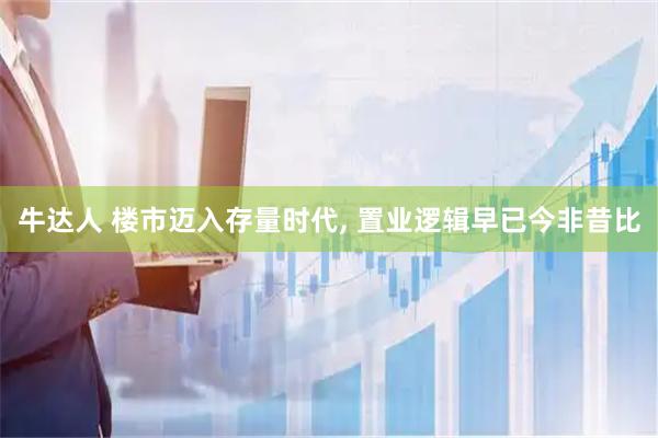 牛达人 楼市迈入存量时代, 置业逻辑早已今非昔比