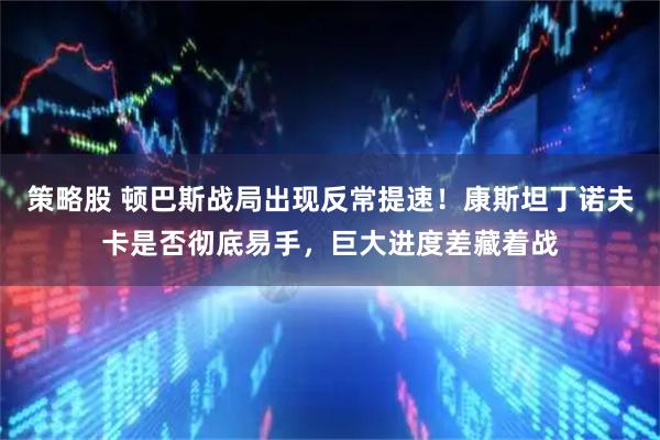 策略股 顿巴斯战局出现反常提速！康斯坦丁诺夫卡是否彻底易手，巨大进度差藏着战