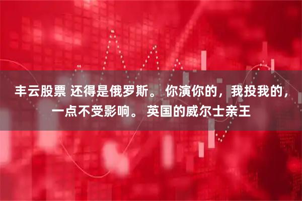 丰云股票 还得是俄罗斯。 你演你的，我投我的，一点不受影响。 英国的威尔士亲王