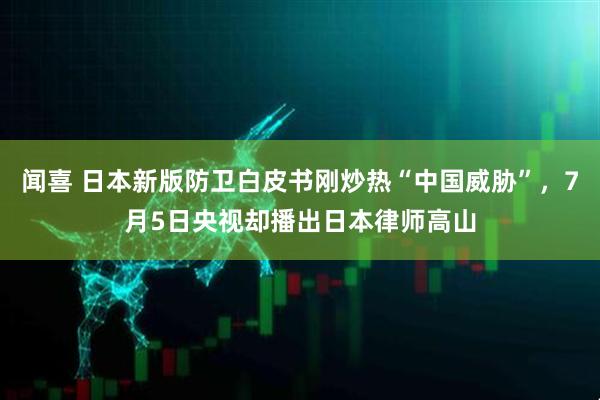 闻喜 日本新版防卫白皮书刚炒热“中国威胁”，7月5日央视却播出日本律师高山