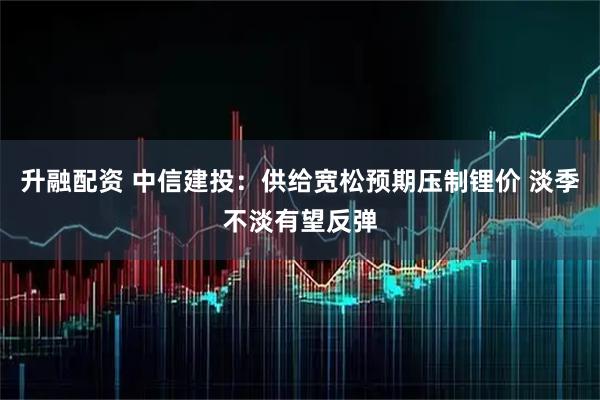 升融配资 中信建投：供给宽松预期压制锂价 淡季不淡有望反弹