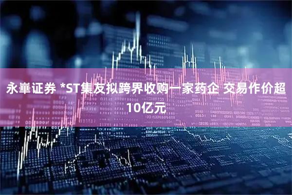 永崋证券 *ST集友拟跨界收购一家药企 交易作价超10亿元