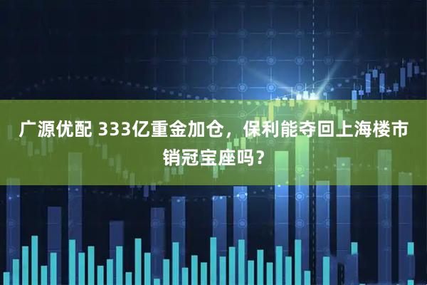广源优配 333亿重金加仓，保利能夺回上海楼市销冠宝座吗？