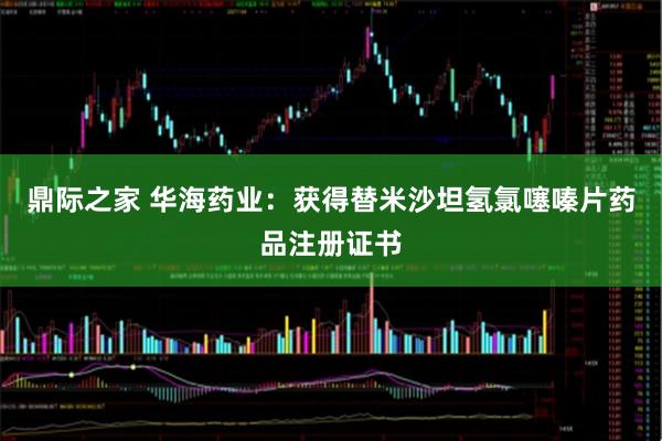 鼎际之家 华海药业：获得替米沙坦氢氯噻嗪片药品注册证书