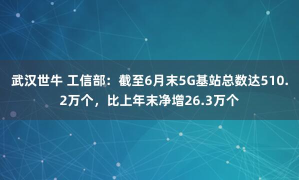 武汉世牛 工信部：截至6月末5G基站总数达510.2万个，比上年末净增26.3万个