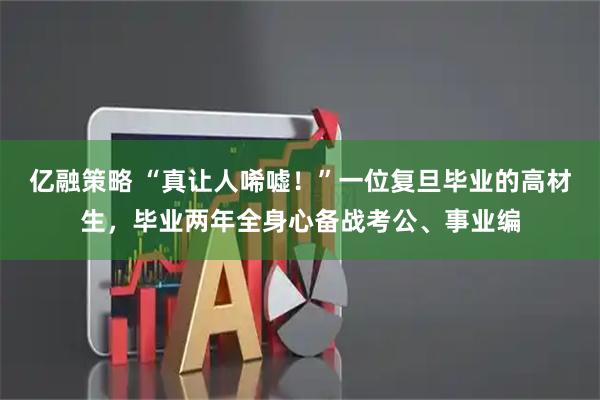 亿融策略 “真让人唏嘘！”一位复旦毕业的高材生，毕业两年全身心备战考公、事业编