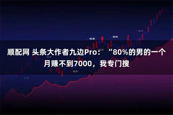 顺配网 头条大作者九边Pro： “80%的男的一个月赚不到7000，我专门搜